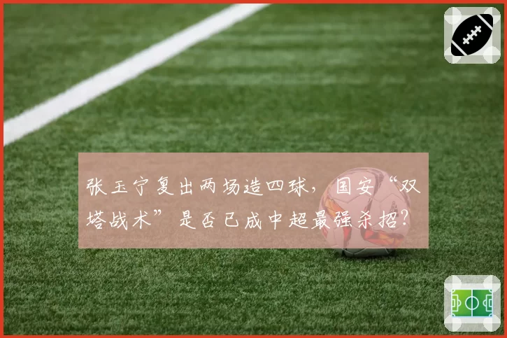 张玉宁复出两场造四球，国安“双塔战术”是否已成中超最强杀招？