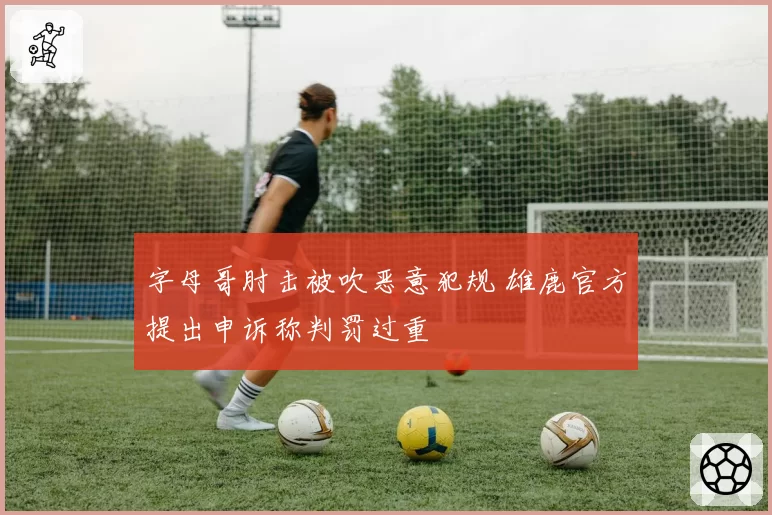 字母哥肘击被吹恶意犯规 雄鹿官方提出申诉称判罚过重