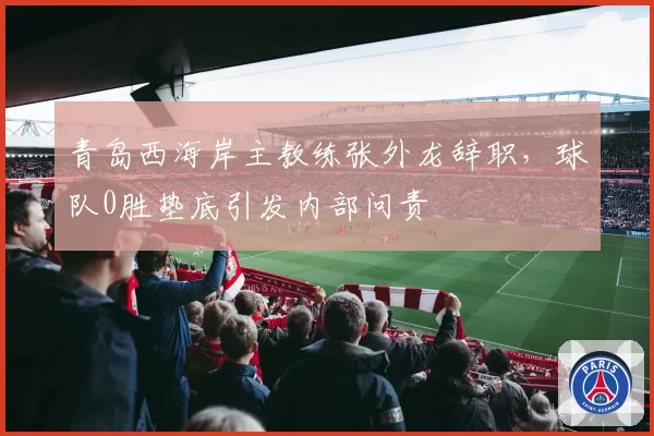 青岛西海岸主教练张外龙辞职，球队0胜垫底引发内部问责