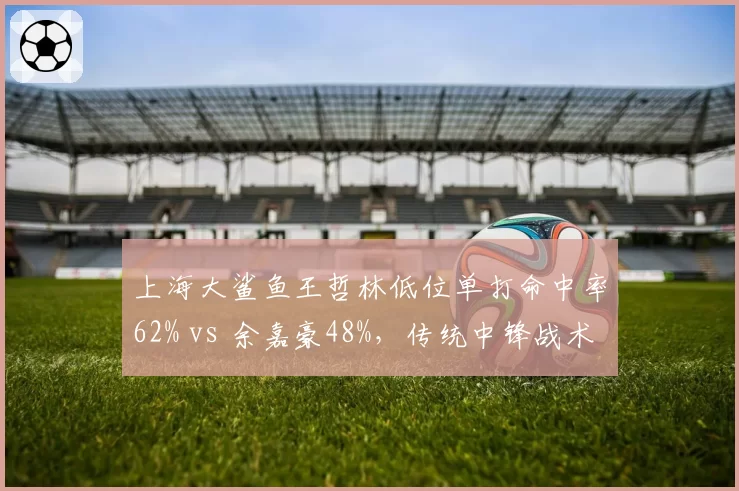 上海大鲨鱼王哲林低位单打命中率62% vs 余嘉豪48%，传统中锋战术价值对比