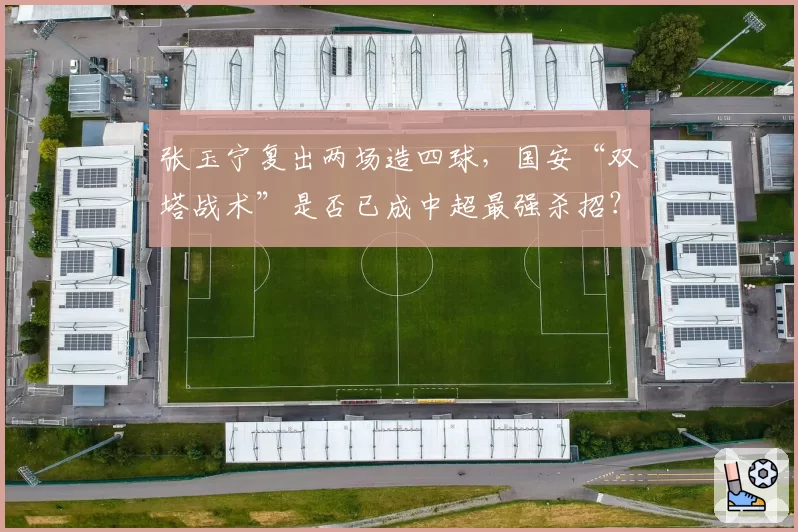 张玉宁复出两场造四球，国安“双塔战术”是否已成中超最强杀招？