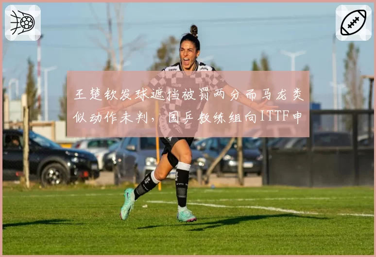 王楚钦发球遮挡被罚两分而马龙类似动作未判，国乒教练组向ITTF申诉