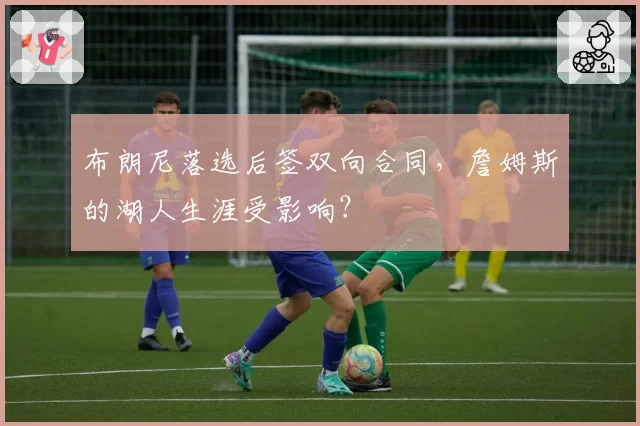 布朗尼落选后签双向合同，詹姆斯的湖人生涯受影响？